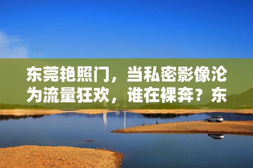 东莞艳照门,当私密影像沦为流量狂欢,谁在裸奔?东莞艳照门,私密影像的流量狂欢,谁在裸奔?
