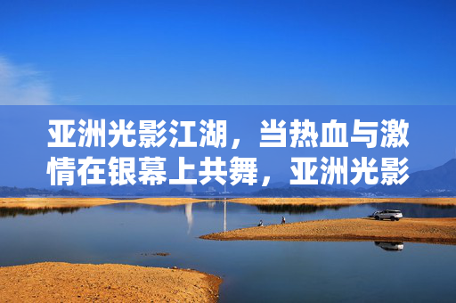 亚洲光影江湖,当热血与激情在银幕上共舞,亚洲光影江湖,热血激情银幕共舞