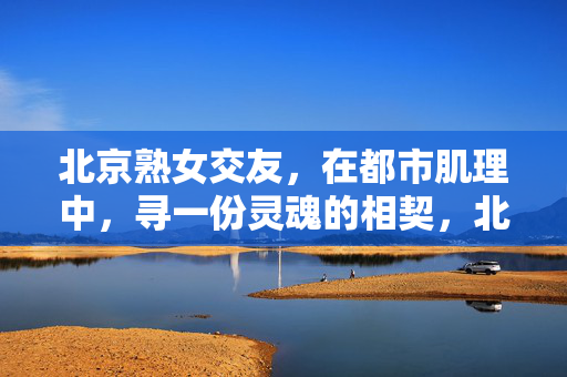 北京熟女交友,在都市肌理中,寻一份灵魂的相契,北京熟女,于都市肌理里,觅灵魂相契