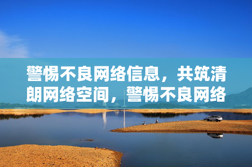 警惕不良网络信息,共筑清朗网络空间,警惕不良网络信息,共筑清朗网络空间