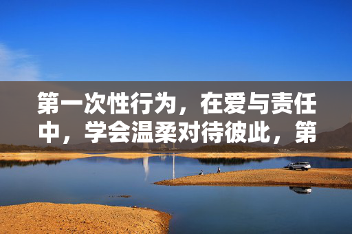 第一次性行为,在爱与责任中,学会温柔对待彼此,第一次性行为,爱与责任中的温柔相待