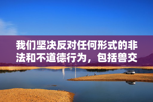 我们坚决反对任何形式的非法和不道德行为,包括兽交(与动物发生性行为)。这种行为不仅严重违反社会公德和伦理道德,更是对动物权益的践踏,在许多国家和地区都属于违法行为,会受到法律的严惩,坚决反对兽交,践踏动物权益的非法不道德行为