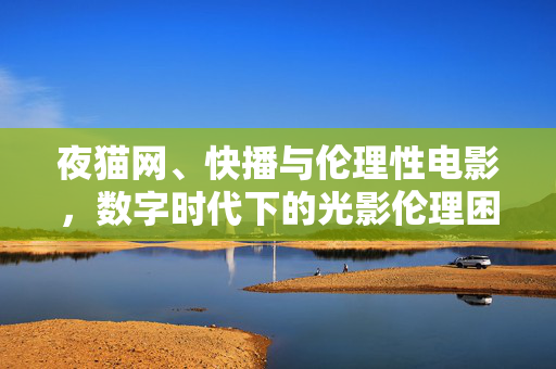 夜猫网、快播与伦理性电影,数字时代下的光影伦理困境与文化反思,数字时代的光影伦理困境,夜猫网、快播与伦理性电影的文化反思
