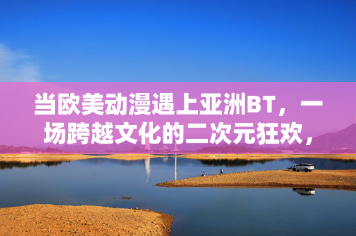 当欧美动漫遇上亚洲BT,一场跨越文化的二次元狂欢,欧美动漫×亚洲BT,跨文化二次元狂欢