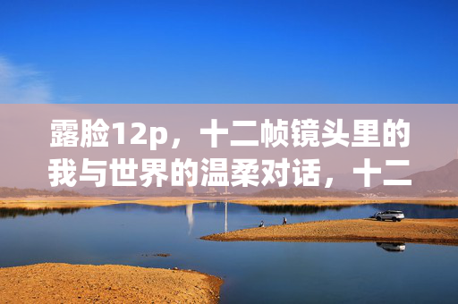 露脸12p,十二帧镜头里的我与世界的温柔对话,十二帧露脸,我与世界的温柔对话