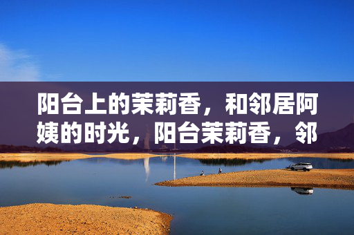 阳台上的茉莉香,和邻居阿姨的时光,阳台茉莉香,邻家阿姨的旧时光