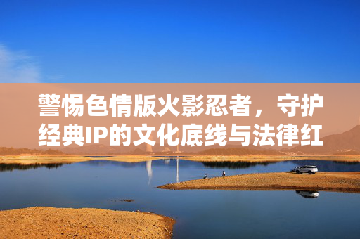 警惕色情版火影忍者,守护经典IP的文化底线与法律红线,警惕色情版火影忍者,守护经典IP的文化底线与法律红线