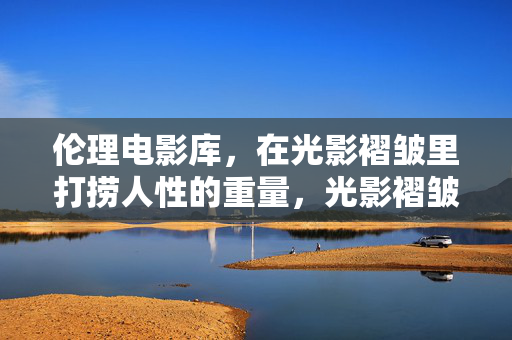 伦理电影库,在光影褶皱里打捞人性的重量,光影褶皱里,伦理打捞人性重量