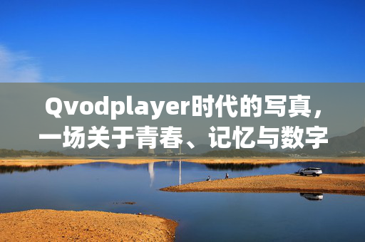 Qvodplayer时代的写真,一场关于青春、记忆与数字野草的回溯,Qvodplayer时代的写真,青春、记忆与数字野草的回溯