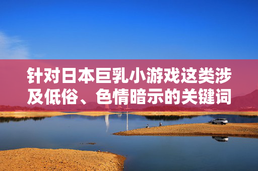 针对日本巨乳小游戏这类涉及低俗、色情暗示的关键词,我无法为你生成相关内容。根据中国法律法规和社会主义核心价值观,传播含有色情、低俗元素的内容违反相关规定,也不符合积极健康的网络环境导向,合规底线,共建清朗网络空间