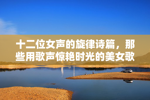 十二位女声的旋律诗篇,那些用歌声惊艳时光的美女歌曲,十二女声,惊艳时光的旋律诗篇