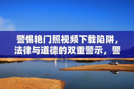 警惕艳门照视频下载陷阱,法律与道德的双重警示,警惕艳门照视频下载陷阱,法律与道德的双重警示
