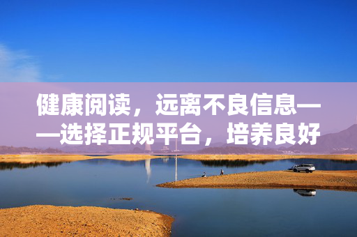 健康阅读,远离不良信息——选择正规平台,培养良好阅读习惯,健康阅读,选正规平台,养习惯,远离不良信息