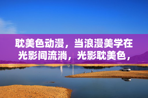 耽美色动漫,当浪漫美学在光影间流淌,光影耽美色,浪漫美学的流淌