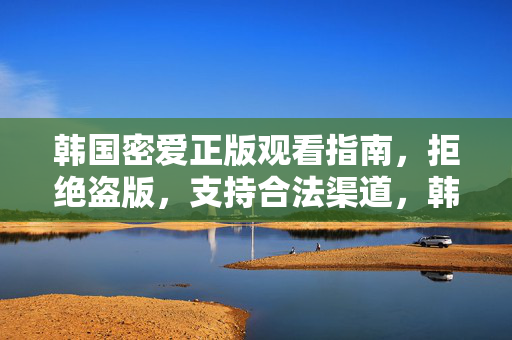 韩国密爱正版观看指南,拒绝盗版,支持合法渠道,韩国密爱正版观看指南,拒绝盗版,支持合法渠道