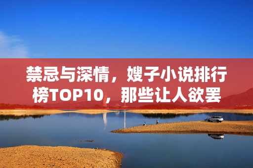 禁忌与深情,嫂子小说排行榜TOP10,那些让人欲罢不能的情感纠葛,禁忌深情嫂子小说TOP10,那些让人欲罢不能的情感纠葛