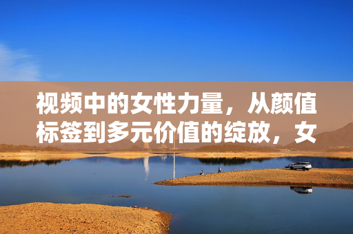视频中的女性力量,从颜值标签到多元价值的绽放,女性力量,从颜值标签到多元价值绽放