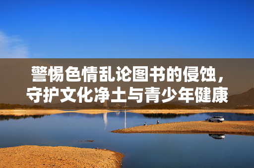 警惕色情乱论图书的侵蚀,守护文化净土与青少年健康成长,警惕色情乱论图书侵蚀,守护文化净土与青少年成长