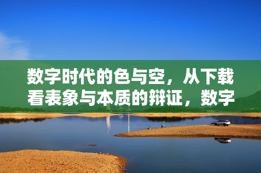 数字时代的色与空,从下载看表象与本质的辩证,数字时代的色与空,下载表象与本质的辩证