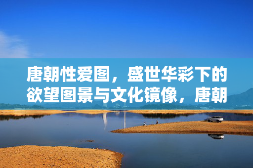 唐朝性爱图,盛世华彩下的欲望图景与文化镜像,唐朝性爱图,盛世华彩下的欲望图景与文化镜像