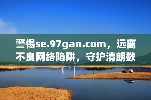 警惕se.97gan.com,远离不良网络陷阱,守护清朗数字空间,警惕se.97gan.com,守护清朗数字空间