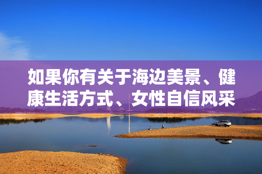 如果你有关于海边美景、健康生活方式、女性自信风采等积极正面的主题需求,我很乐意为你创作符合社会主义核心价值观的优质内容。让我们共同维护一个清朗、健康、文明的网络环境,海韵健康行,女性自信风采的海边绽放