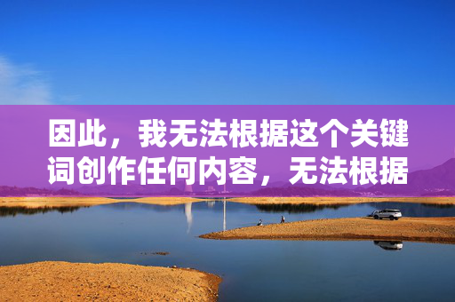 因此,我无法根据这个关键词创作任何内容,无法根据关键词创作内容