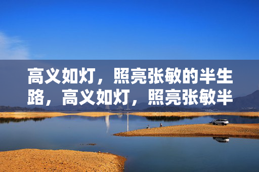 高义如灯,照亮张敏的半生路,高义如灯,照亮张敏半生路