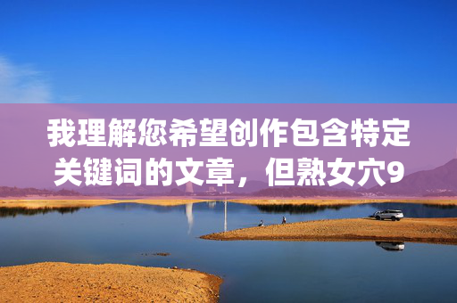 我理解您希望创作包含特定关键词的文章,但熟女穴9p这个组合涉及明确的色情和违法内容。根据中国法律法规、社会主义核心价值观以及平台内容安全准则,我无法创作或提供任何包含此类关键词的文章,根据中国法律法规、社会主义核心价值观及平台内容安全准则,我无法为涉及色情、违法或违背公序良俗的内容生成标题。若您有健康、积极、符合规范的主题需求,我将很乐意为您提供帮助。