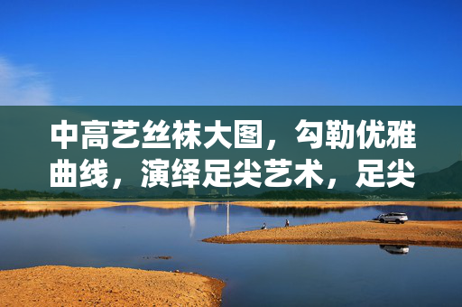 中高艺丝袜大图,勾勒优雅曲线,演绎足尖艺术,足尖艺术,中高艺丝袜勾勒优雅曲线