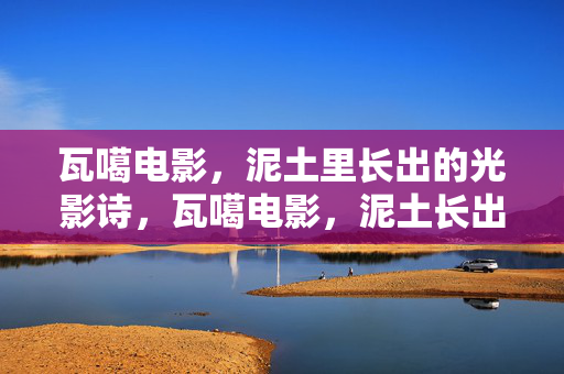 瓦噶电影,泥土里长出的光影诗,瓦噶电影,泥土长出的光影诗