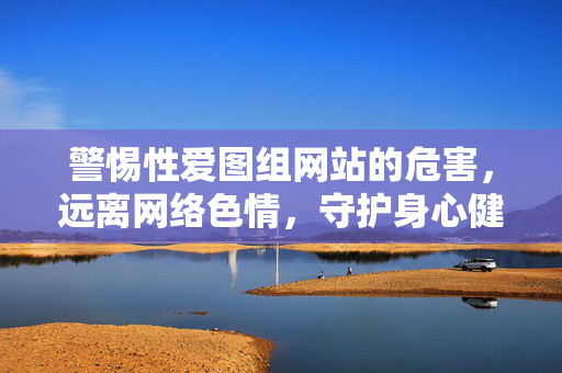 警惕性爱图组网站的危害,远离网络色情,守护身心健康,警惕性爱图组网站危害,远离网络色情守护身心健康