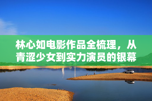 林心如电影作品全梳理,从青涩少女到实力演员的银幕之路,林心如银幕蜕变,电影作品全梳理与成长之路
