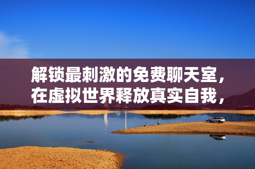 解锁最刺激的免费聊天室,在虚拟世界释放真实自我,最刺激免费聊天室,释放虚拟世界的真实自我