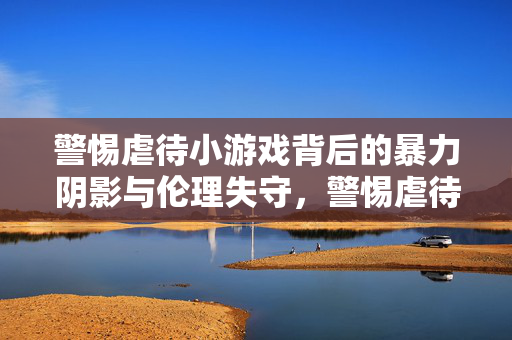 警惕虐待小游戏背后的暴力阴影与伦理失守,警惕虐待小游戏背后的暴力阴影与伦理失守