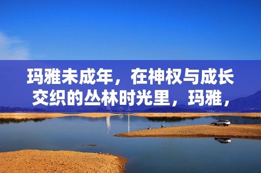 玛雅未成年,在神权与成长交织的丛林时光里,玛雅,神权与成长的丛林时光