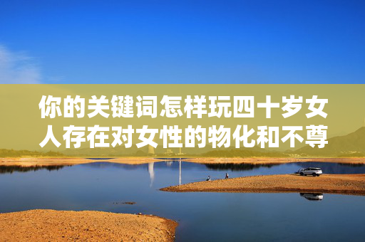 你的关键词怎样玩四十岁女人存在对女性的物化和不尊重,这种表述是不恰当的。四十岁的女性是成熟的个体,拥有丰富的经历、独特的魅力和独立的人格,她们值得被尊重和理解,而非被当作玩的对象,尊重四十岁女性的成熟魅力,拒绝物化,肯定独立人格