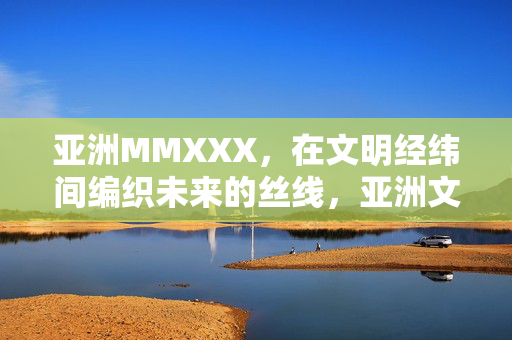 亚洲MMXXX,在文明经纬间编织未来的丝线,亚洲文明经纬间编织未来丝线