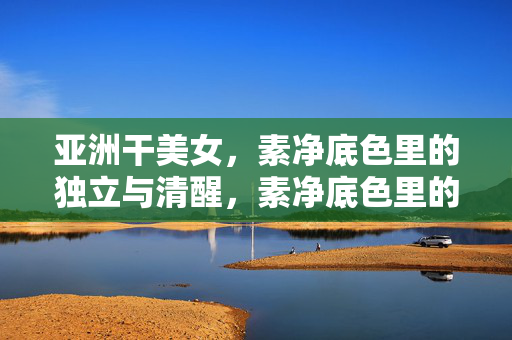 亚洲干美女,素净底色里的独立与清醒,素净底色里的独立与清醒,亚洲干美女