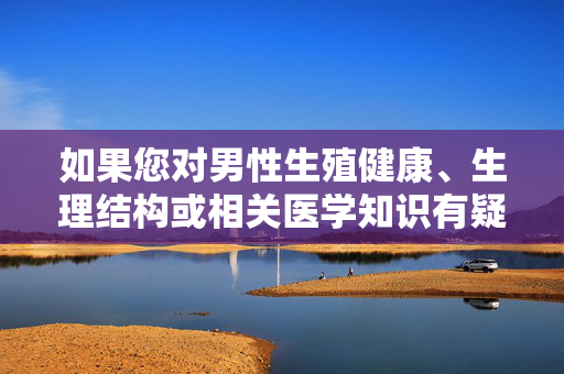 如果您对男性生殖健康、生理结构或相关医学知识有疑问,建议通过以下正规、科学的方式获取信息,男性生殖健康疑问建议通过正规科学方式获取信息
