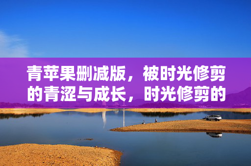 青苹果删减版,被时光修剪的青涩与成长,时光修剪的青苹果,青涩与成长