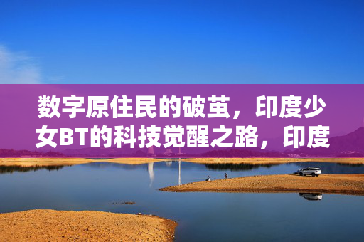 数字原住民的破茧,印度少女BT的科技觉醒之路,印度少女BT的数字破茧与科技觉醒