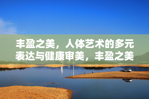 丰盈之美,人体艺术的多元表达与健康审美,丰盈之美,人体艺术的多元表达与健康审美