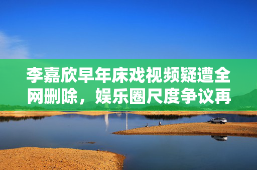 李嘉欣早年床戏视频疑遭全网删除,娱乐圈尺度争议再引热议,李嘉欣早年床戏视频疑遭全网删除 娱乐圈尺度争议再引热议