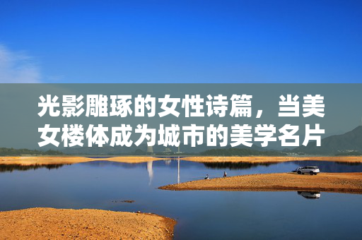 光影雕琢的女性诗篇,当美女楼体成为城市的美学名片,美女楼体,光影雕琢的城市美学诗篇