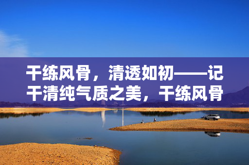 干练风骨,清透如初——记干清纯气质之美,干练风骨,清透如初——干清纯气质之美