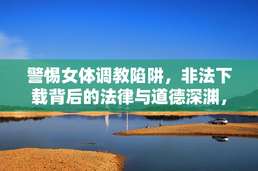 警惕女体调教陷阱,非法下载背后的法律与道德深渊,警惕女体调教陷阱,非法下载背后的法律与道德深渊