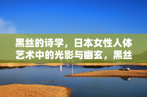 黑丝的诗学,日本女性人体艺术中的光影与幽玄,黑丝诗学,光影幽玄中的日本女性人体艺术