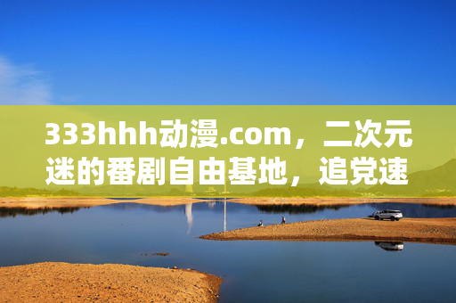 333hhh动漫.com,二次元迷的番剧自由基地,追党速来报到!333hhh动漫.com,二次元迷的番剧自由基地