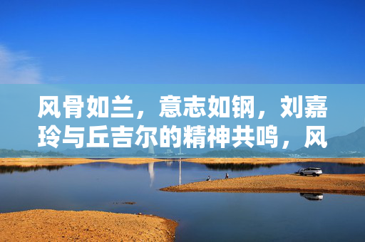 风骨如兰,意志如钢,刘嘉玲与丘吉尔的精神共鸣,风骨如兰意志如钢,刘嘉玲与丘吉尔的精神共鸣